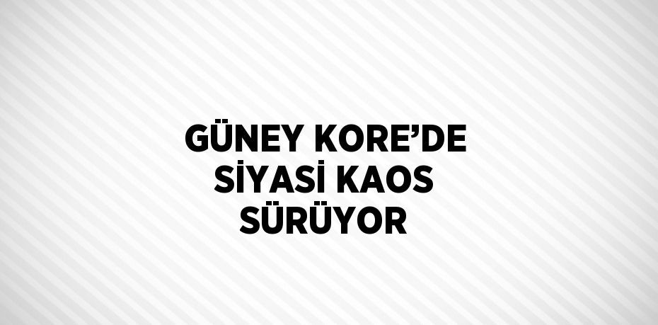 GÜNEY KORE’DE SİYASİ KAOS SÜRÜYOR