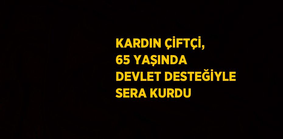 KARDIN ÇİFTÇİ, 65 YAŞINDA DEVLET DESTEĞİYLE SERA KURDU