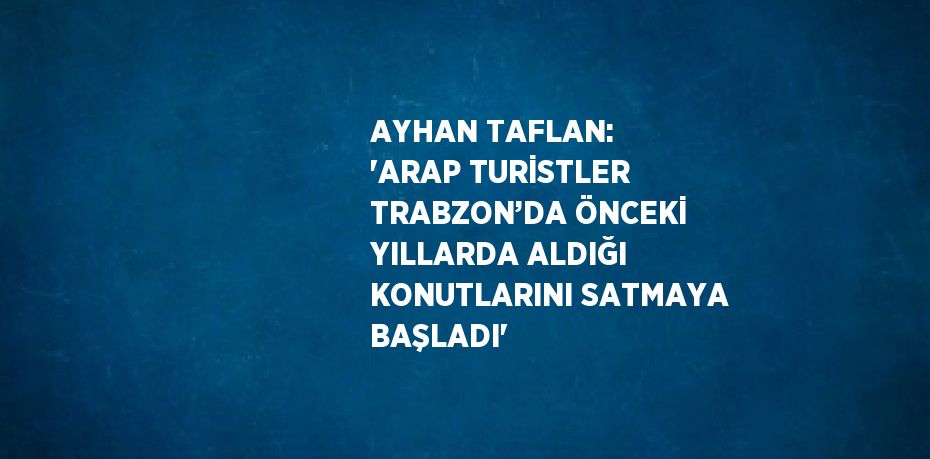 AYHAN TAFLAN: 'ARAP TURİSTLER TRABZON’DA ÖNCEKİ YILLARDA ALDIĞI KONUTLARINI SATMAYA BAŞLADI'