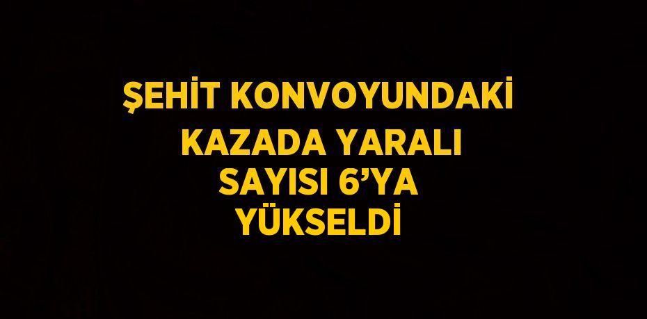 ŞEHİT KONVOYUNDAKİ KAZADA YARALI SAYISI 6’YA YÜKSELDİ