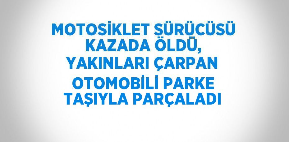 MOTOSİKLET SÜRÜCÜSÜ KAZADA ÖLDÜ, YAKINLARI ÇARPAN OTOMOBİLİ PARKE TAŞIYLA PARÇALADI