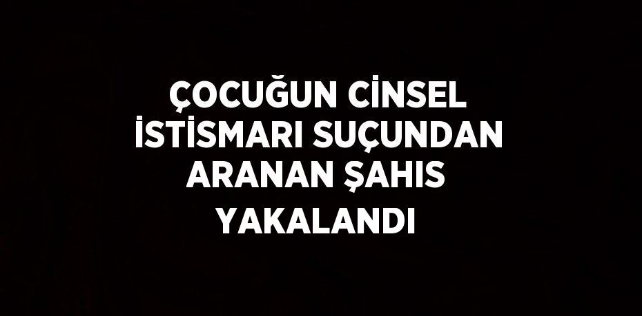 ÇOCUĞUN CİNSEL İSTİSMARI SUÇUNDAN ARANAN ŞAHIS YAKALANDI