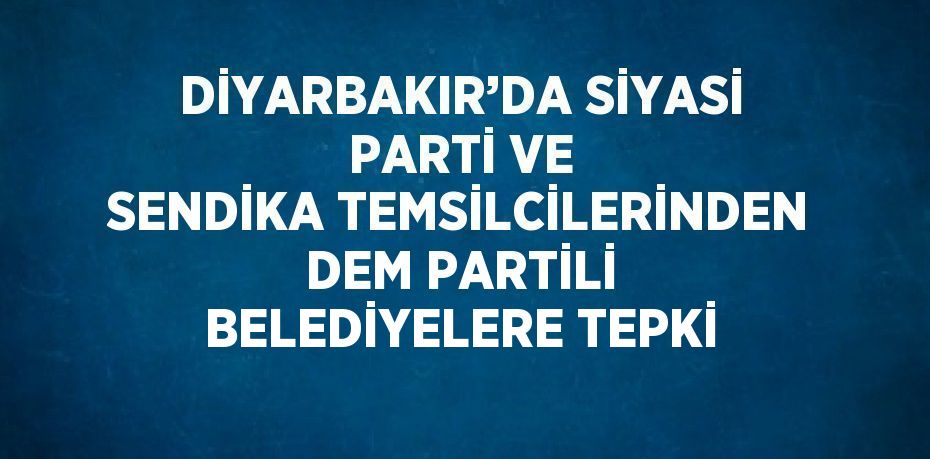 DİYARBAKIR’DA SİYASİ PARTİ VE SENDİKA TEMSİLCİLERİNDEN DEM PARTİLİ BELEDİYELERE TEPKİ