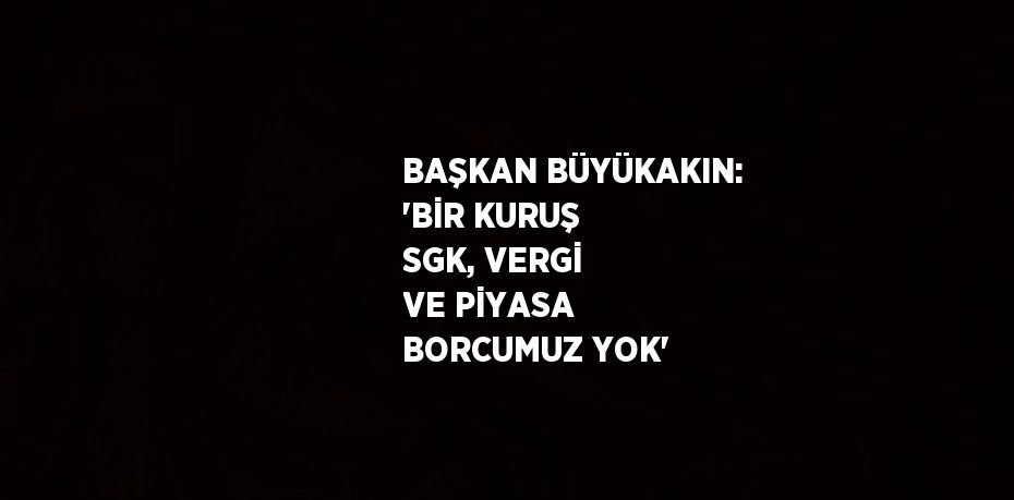 BAŞKAN BÜYÜKAKIN: 'BİR KURUŞ SGK, VERGİ VE PİYASA BORCUMUZ YOK'