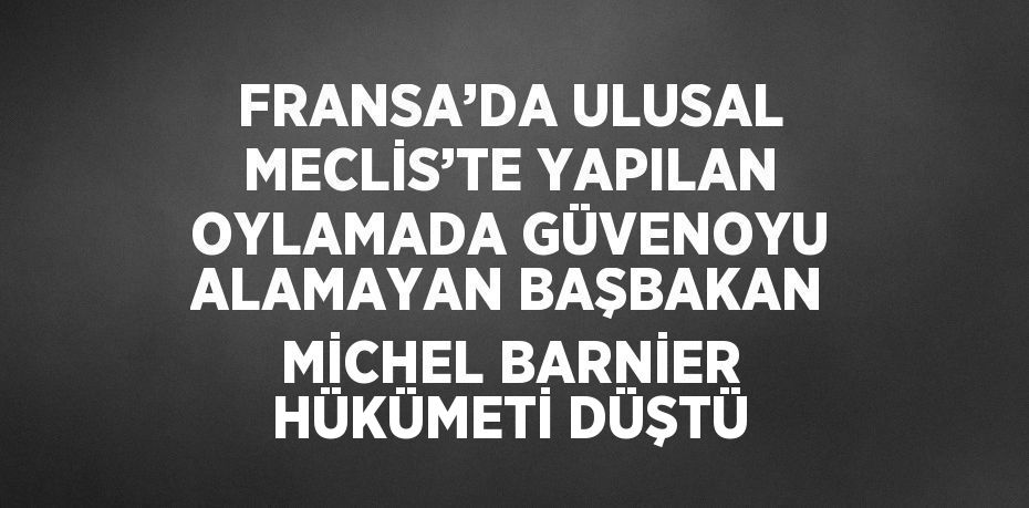 FRANSA’DA ULUSAL MECLİS’TE YAPILAN OYLAMADA GÜVENOYU ALAMAYAN BAŞBAKAN MİCHEL BARNİER HÜKÜMETİ DÜŞTÜ