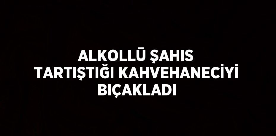 ALKOLLÜ ŞAHIS TARTIŞTIĞI KAHVEHANECİYİ BIÇAKLADI