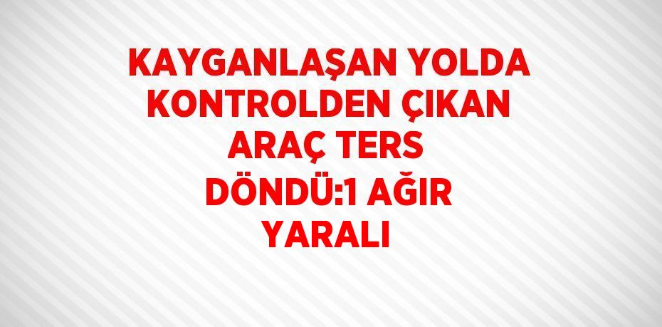 KAYGANLAŞAN YOLDA KONTROLDEN ÇIKAN ARAÇ TERS DÖNDÜ:1 AĞIR YARALI