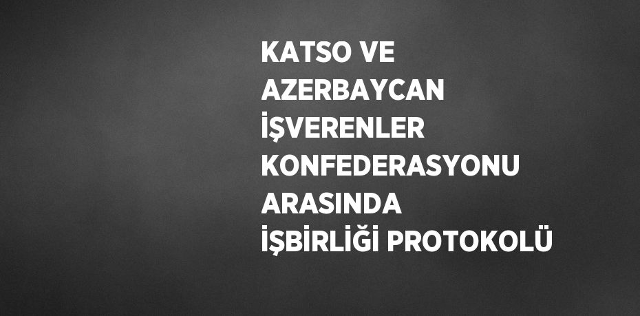 KATSO VE AZERBAYCAN İŞVERENLER KONFEDERASYONU ARASINDA İŞBİRLİĞİ PROTOKOLÜ