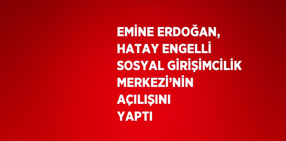 EMİNE ERDOĞAN, HATAY ENGELLİ SOSYAL GİRİŞİMCİLİK MERKEZİ’NİN AÇILIŞINI YAPTI