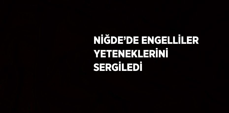 NİĞDE’DE ENGELLİLER YETENEKLERİNİ SERGİLEDİ