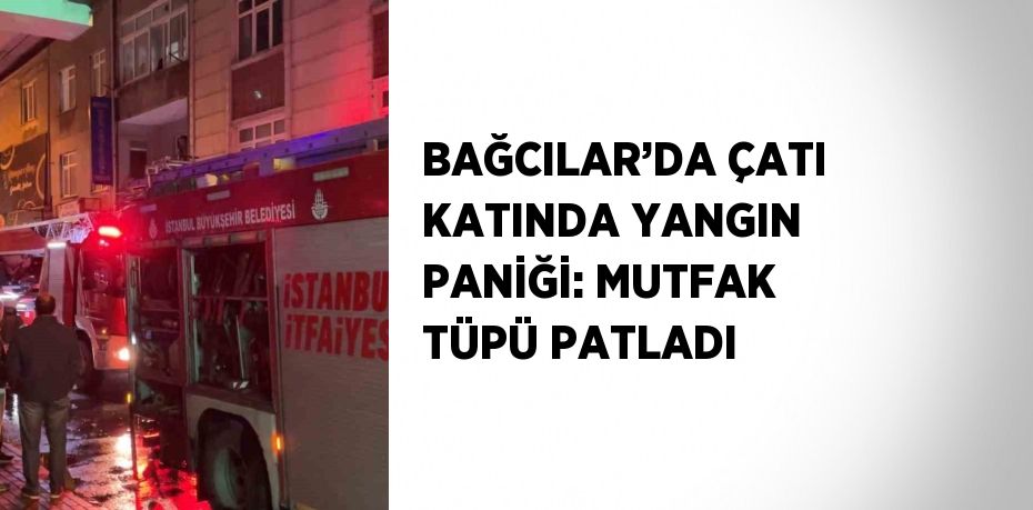 BAĞCILAR’DA ÇATI KATINDA YANGIN PANİĞİ: MUTFAK TÜPÜ PATLADI