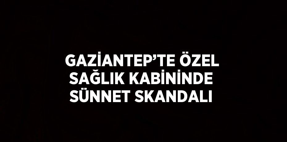 GAZİANTEP’TE ÖZEL SAĞLIK KABİNİNDE SÜNNET SKANDALI