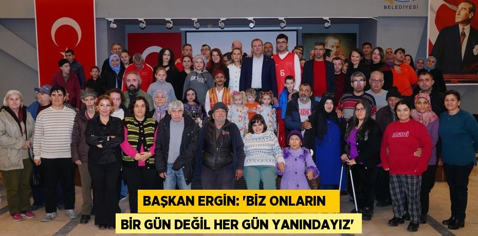 BAŞKAN ERGİN: “BİZ ONLARIN   BİR GÜN DEĞİL HER GÜN YANINDAYIZ”