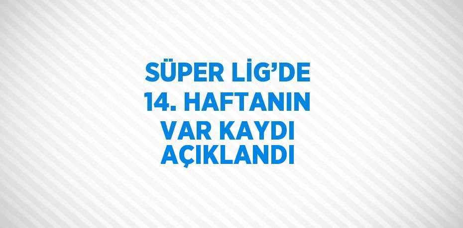 SÜPER LİG’DE 14. HAFTANIN VAR KAYDI AÇIKLANDI