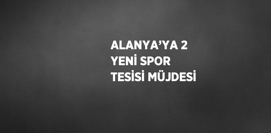 ALANYA’YA 2 YENİ SPOR TESİSİ MÜJDESİ