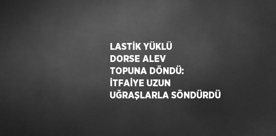 LASTİK YÜKLÜ DORSE ALEV TOPUNA DÖNDÜ: İTFAİYE UZUN UĞRAŞLARLA SÖNDÜRDÜ