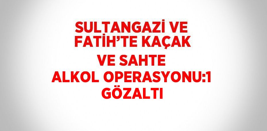 SULTANGAZİ VE FATİH’TE KAÇAK VE SAHTE ALKOL OPERASYONU:1 GÖZALTI