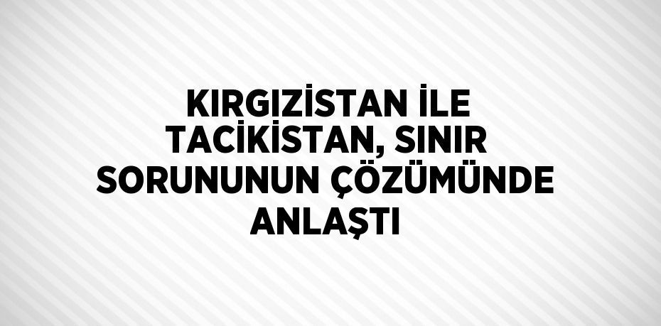 KIRGIZİSTAN İLE TACİKİSTAN, SINIR SORUNUNUN ÇÖZÜMÜNDE ANLAŞTI