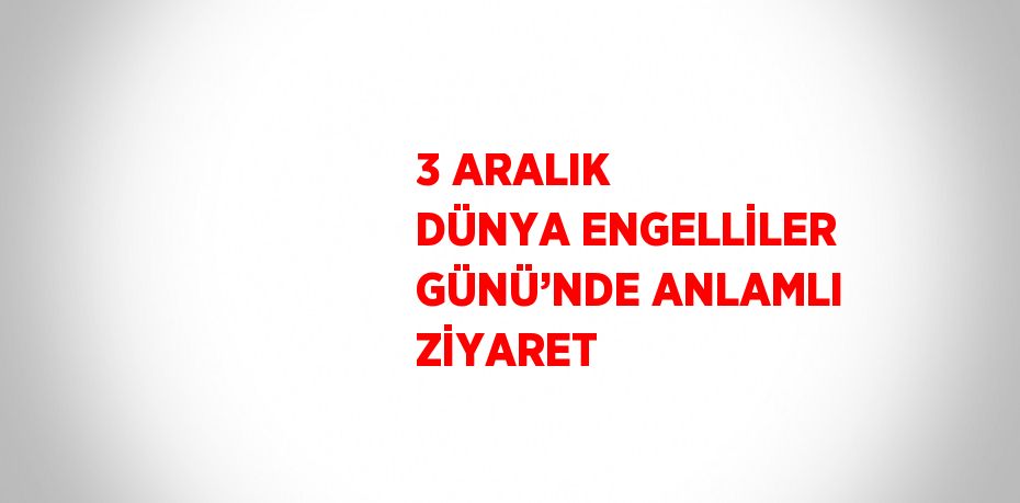 3 ARALIK DÜNYA ENGELLİLER GÜNÜ’NDE ANLAMLI ZİYARET