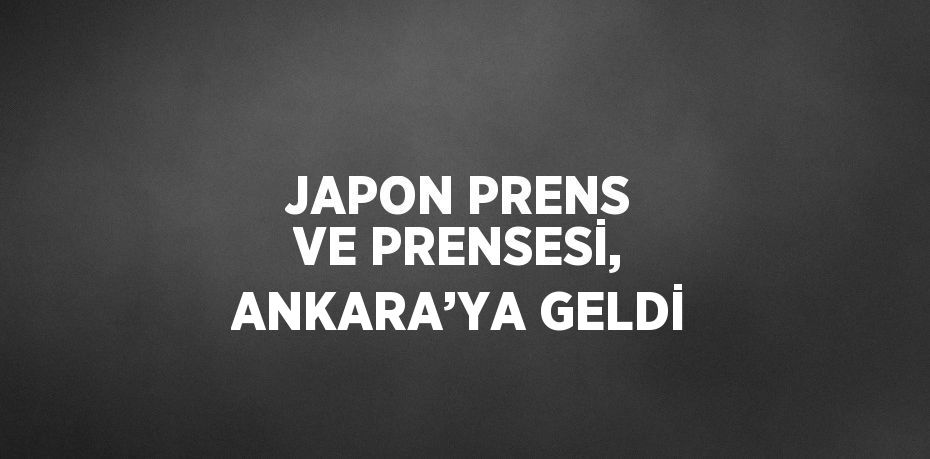 JAPON PRENS VE PRENSESİ, ANKARA’YA GELDİ