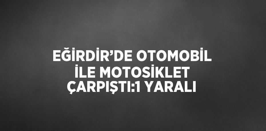 EĞİRDİR’DE OTOMOBİL İLE MOTOSİKLET ÇARPIŞTI:1 YARALI