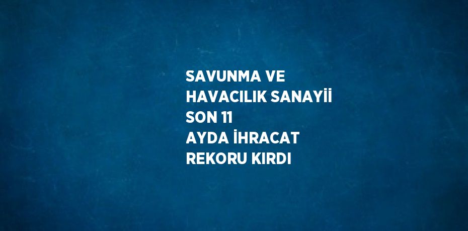 SAVUNMA VE HAVACILIK SANAYİİ SON 11 AYDA İHRACAT REKORU KIRDI