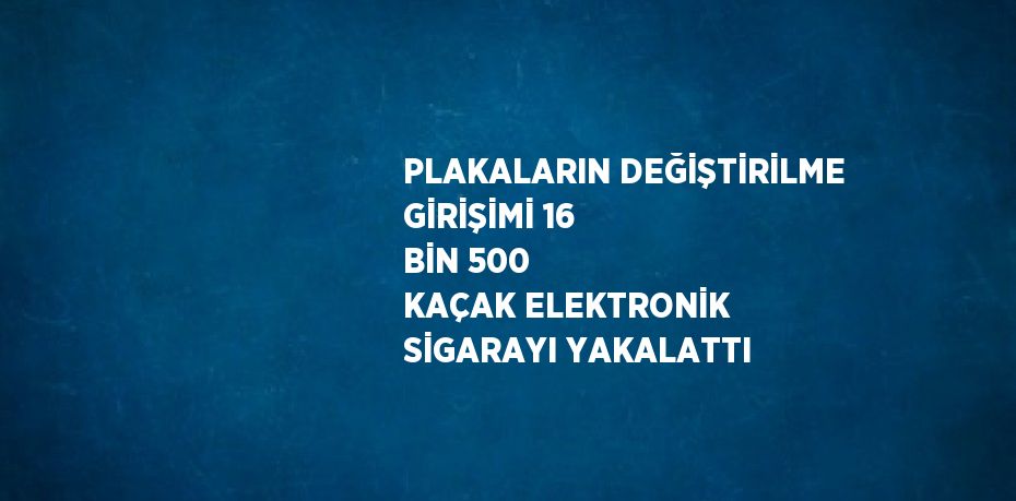 PLAKALARIN DEĞİŞTİRİLME GİRİŞİMİ 16 BİN 500 KAÇAK ELEKTRONİK SİGARAYI YAKALATTI