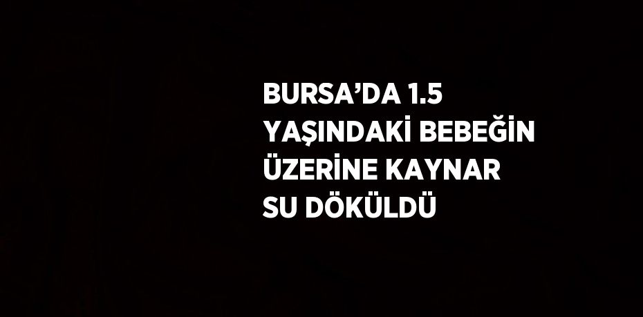 BURSA’DA 1.5 YAŞINDAKİ BEBEĞİN ÜZERİNE KAYNAR SU DÖKÜLDÜ