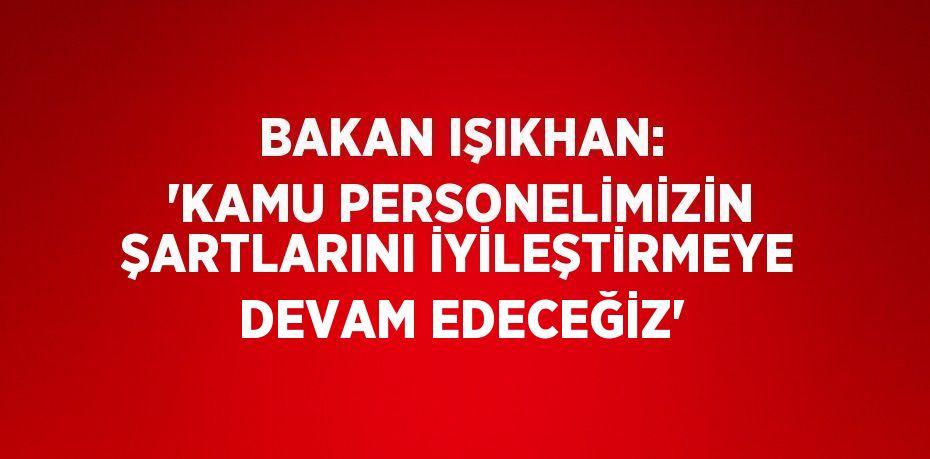 BAKAN IŞIKHAN: 'KAMU PERSONELİMİZİN ŞARTLARINI İYİLEŞTİRMEYE DEVAM EDECEĞİZ'