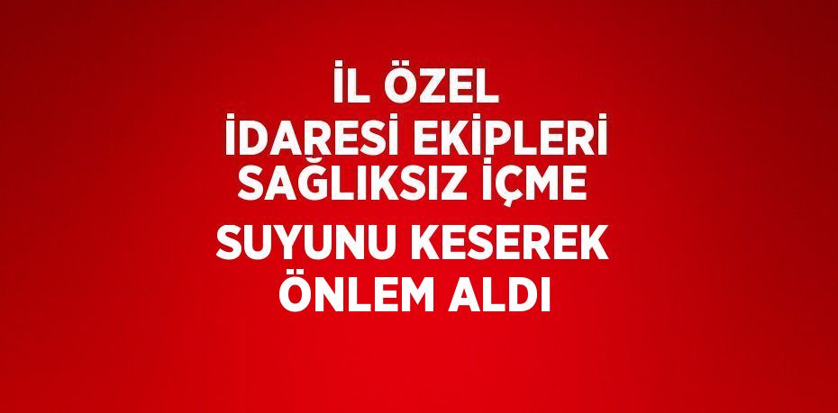 İL ÖZEL İDARESİ EKİPLERİ SAĞLIKSIZ İÇME SUYUNU KESEREK ÖNLEM ALDI