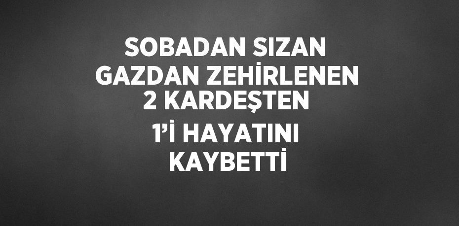 SOBADAN SIZAN GAZDAN ZEHİRLENEN 2 KARDEŞTEN 1’İ HAYATINI KAYBETTİ