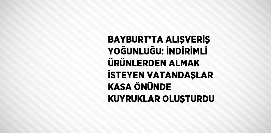 BAYBURT’TA ALIŞVERİŞ YOĞUNLUĞU: İNDİRİMLİ ÜRÜNLERDEN ALMAK İSTEYEN VATANDAŞLAR KASA ÖNÜNDE KUYRUKLAR OLUŞTURDU