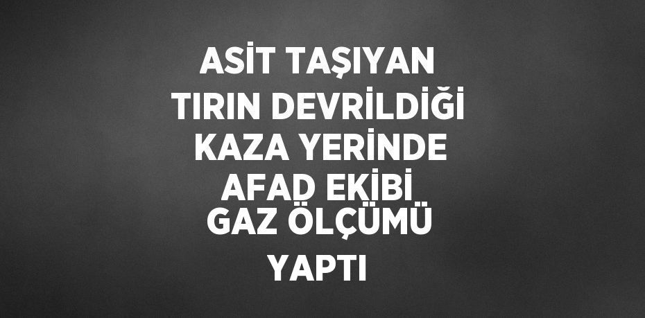 ASİT TAŞIYAN TIRIN DEVRİLDİĞİ KAZA YERİNDE AFAD EKİBİ GAZ ÖLÇÜMÜ YAPTI