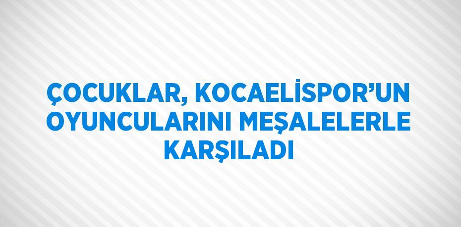 ÇOCUKLAR, KOCAELİSPOR’UN OYUNCULARINI MEŞALELERLE KARŞILADI