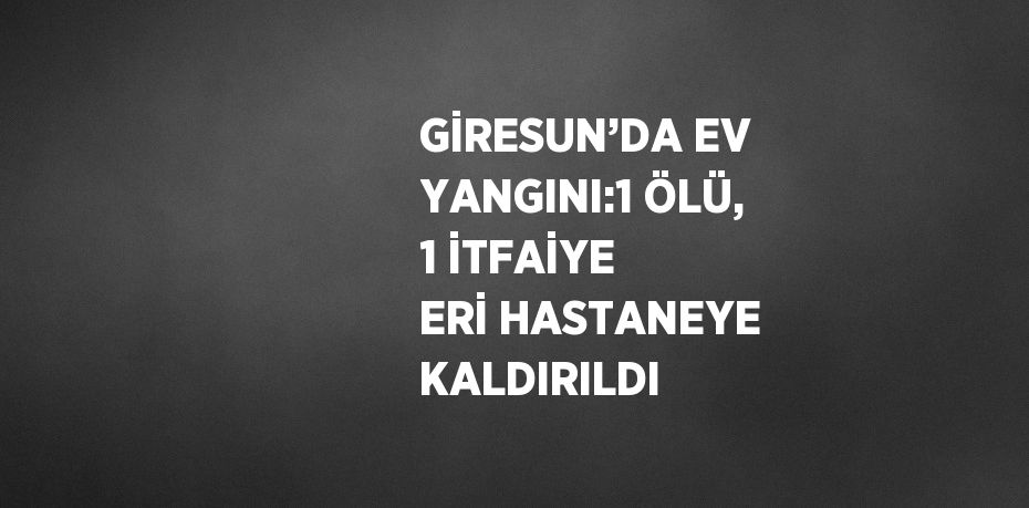 GİRESUN’DA EV YANGINI:1 ÖLÜ, 1 İTFAİYE ERİ HASTANEYE KALDIRILDI