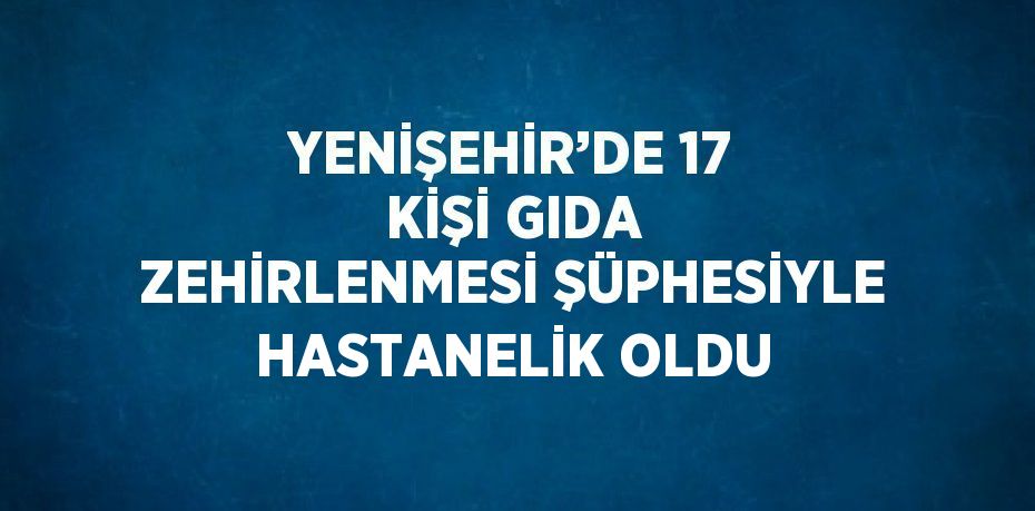 YENİŞEHİR’DE 17 KİŞİ GIDA ZEHİRLENMESİ ŞÜPHESİYLE HASTANELİK OLDU