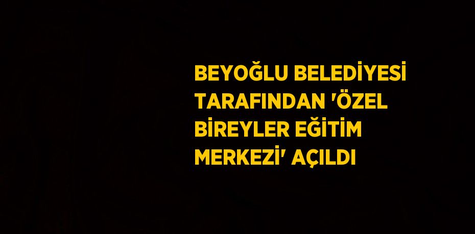 BEYOĞLU BELEDİYESİ TARAFINDAN 'ÖZEL BİREYLER EĞİTİM MERKEZİ' AÇILDI