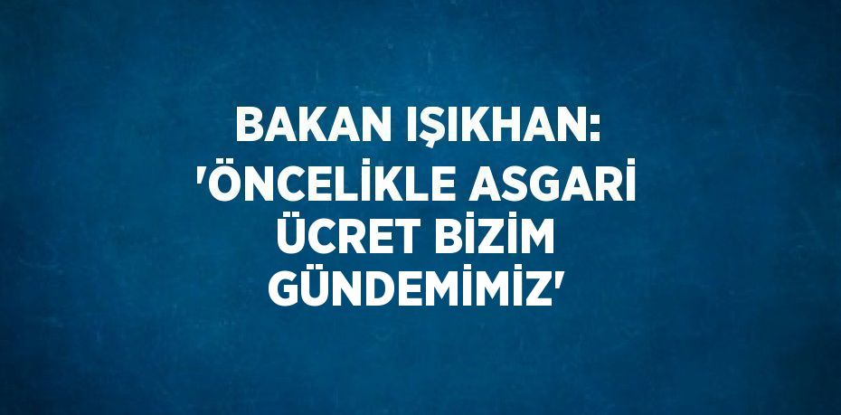 BAKAN IŞIKHAN: 'ÖNCELİKLE ASGARİ ÜCRET BİZİM GÜNDEMİMİZ'