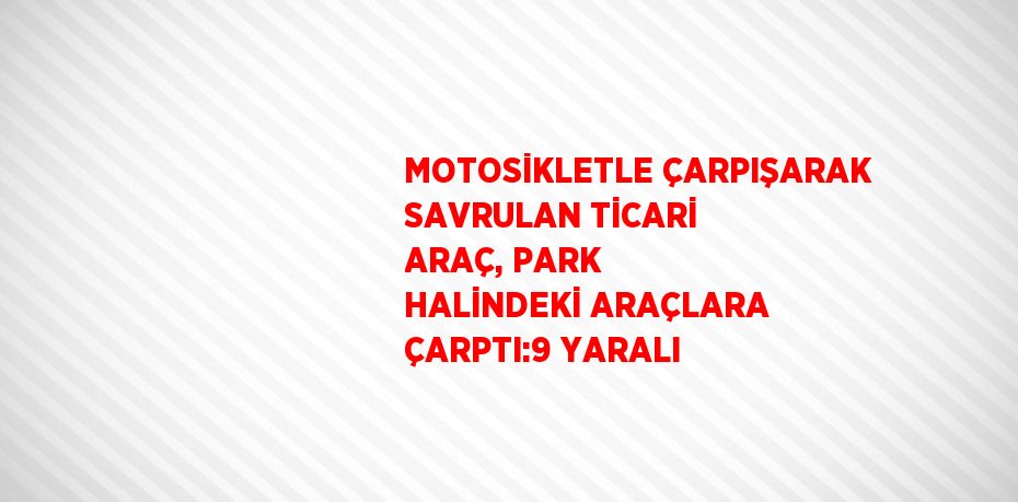 MOTOSİKLETLE ÇARPIŞARAK SAVRULAN TİCARİ ARAÇ, PARK HALİNDEKİ ARAÇLARA ÇARPTI:9 YARALI