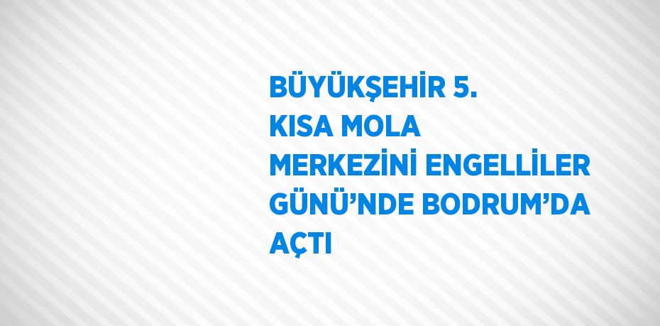 BÜYÜKŞEHİR 5. KISA MOLA MERKEZİNİ ENGELLİLER GÜNÜ’NDE BODRUM’DA AÇTI