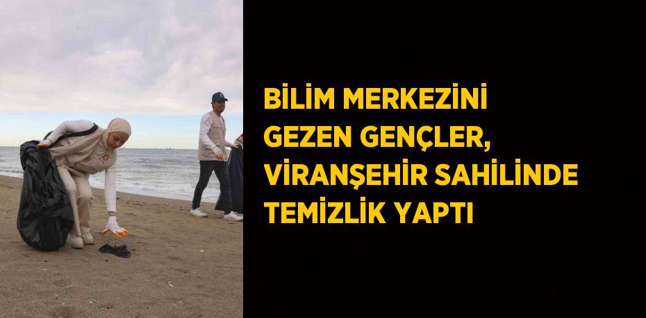 BİLİM MERKEZİNİ GEZEN GENÇLER, VİRANŞEHİR SAHİLİNDE TEMİZLİK YAPTI