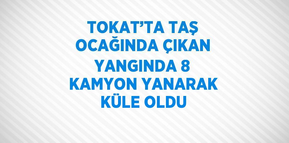 TOKAT’TA TAŞ OCAĞINDA ÇIKAN YANGINDA 8 KAMYON YANARAK KÜLE OLDU