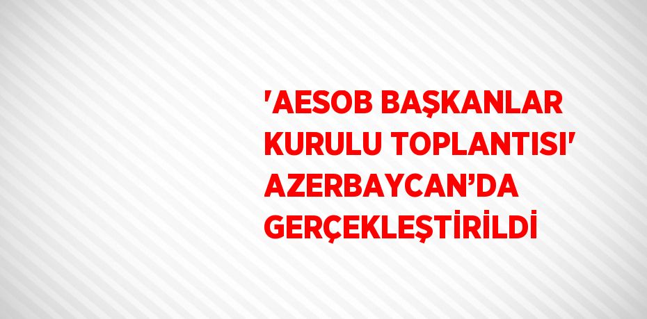 'AESOB BAŞKANLAR KURULU TOPLANTISI' AZERBAYCAN’DA GERÇEKLEŞTİRİLDİ