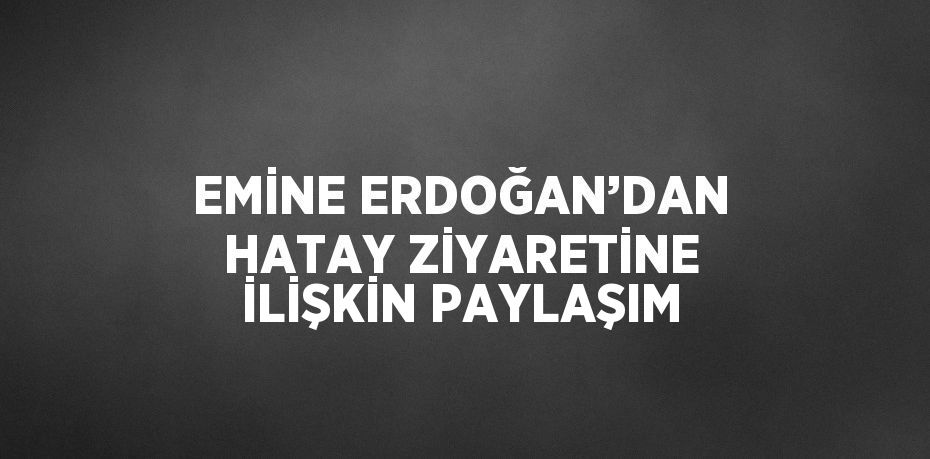 EMİNE ERDOĞAN’DAN HATAY ZİYARETİNE İLİŞKİN PAYLAŞIM