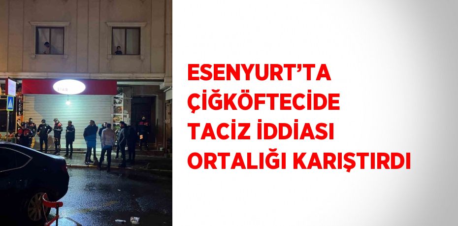 ESENYURT’TA ÇİĞKÖFTECİDE TACİZ İDDİASI ORTALIĞI KARIŞTIRDI