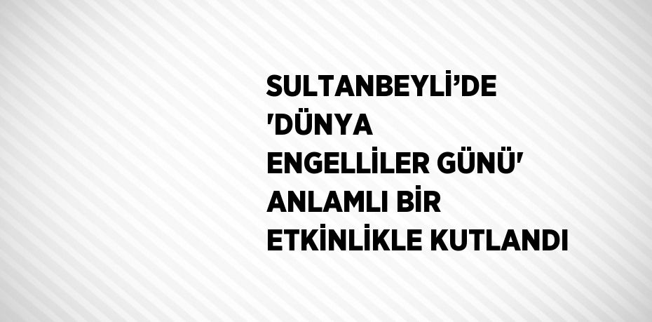 SULTANBEYLİ’DE 'DÜNYA ENGELLİLER GÜNÜ' ANLAMLI BİR ETKİNLİKLE KUTLANDI