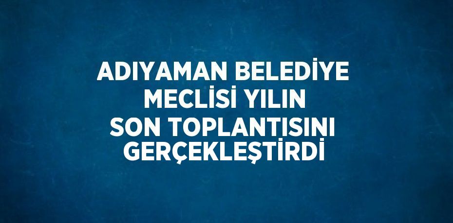 ADIYAMAN BELEDİYE MECLİSİ YILIN SON TOPLANTISINI GERÇEKLEŞTİRDİ