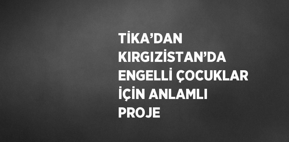 TİKA’DAN KIRGIZİSTAN’DA ENGELLİ ÇOCUKLAR İÇİN ANLAMLI PROJE