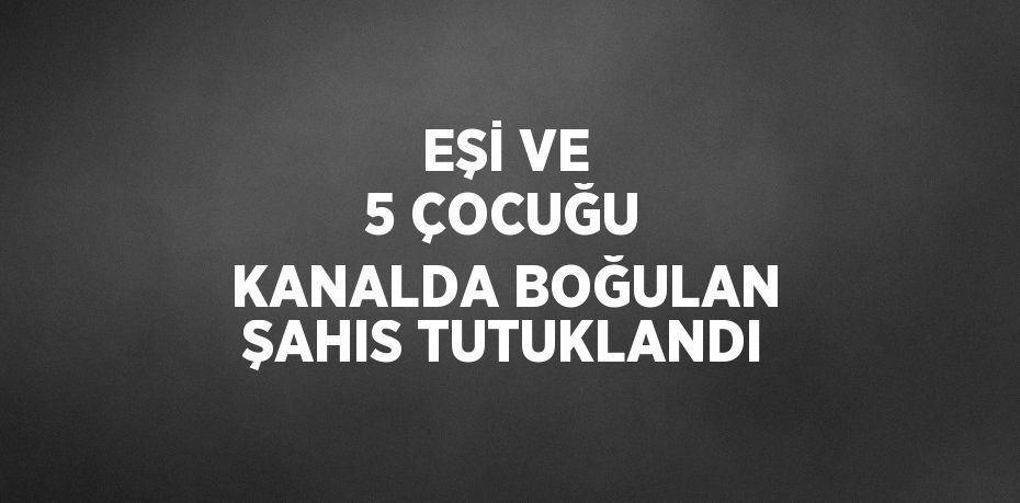 EŞİ VE 5 ÇOCUĞU KANALDA BOĞULAN ŞAHIS TUTUKLANDI