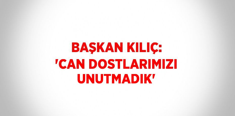 BAŞKAN KILIÇ: 'CAN DOSTLARIMIZI UNUTMADIK'